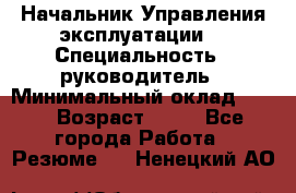 Начальник Управления эксплуатации  › Специальность ­ руководитель › Минимальный оклад ­ 80 › Возраст ­ 55 - Все города Работа » Резюме   . Ненецкий АО